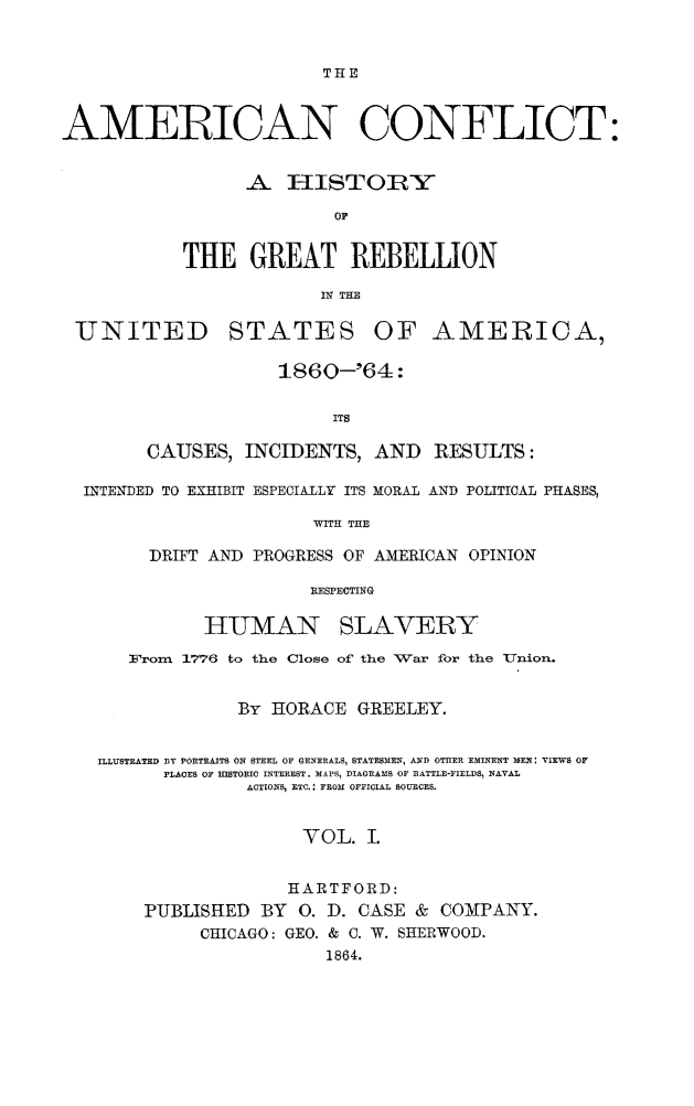 handle is hein.slavery/amconf0001 and id is 1 raw text is: THE

AMERICAN CONFLICT:
A I-ISTOIRY
OF
THE GREAT REBELLION
IN THE

UNITED

STATES

OF AMERICA,

1860--'64:
ITS
CAUSES, INCIDENTS, AND RESULTS:

INTENDED TO EXHIBIT ESPECIALLY ITS MORAL AND POLITICAL PHASES,
WITH THE
DRIFT AND PROGRESS OF AMERICAN OPINION
'RESPECTING

HUMAN

SLAVERY

From     1776   to the    Close of the War for the Union.
By HORACE GREELEY.
ILLUSTRATED BY PORTRAITS ON STEEL OF GENERALS, STATESMEN, AND OThER EMINENT MEN: VIEWS OF
PLACES OF IIlSTORIC INTEREST. MAPS, DIAGRAMS OF BATTLE-FIELDS, NAVAL
ACTIONS, ETC.: FROM OFFICIAL SOURCES.
VOL. I.
HARTFORD:
PUBLISHED BY 0. D. CASE & COMPANY.
CHICAGO: GEO. & C. W. SHERWOOD.
1864.


