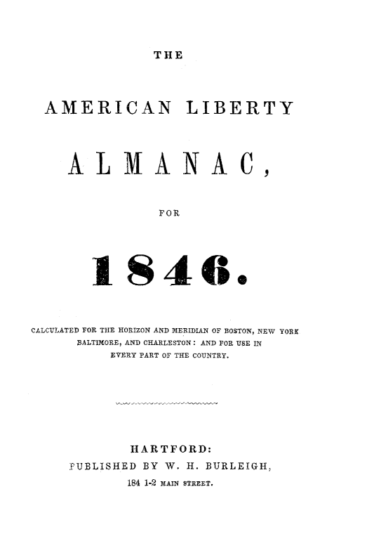 handle is hein.slavery/amlibalc0001 and id is 1 raw text is: 



THE


AMERICAN LIBERTY




   ALMANAC,



              FOR





      1846.


CALCULATED FOR THE HORIZON AND MERIDIAN OF BOSTON, NEW YORK
      BALTIMORE, AND CHARLESTON: AND FOR USE IN
          EVERY PART OF THE COUNTRY.








            HARTFORD:
     PUBLISHED BY W. H. BURLEIGH,
            184 1-2 MAIN STREET.


