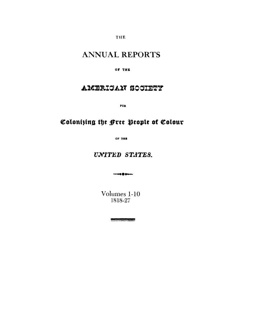 handle is hein.slavery/amscolfree0001 and id is 1 raw text is: 



THE


ANNUAL   REPORTS

        OF THE


A&MXpIZA1T 800*127

         FOI


colonwIsfg tor oFree V5opit of Colour

             OF THE

        UNITED STATES.


Volumes 1-10
  1818-27


