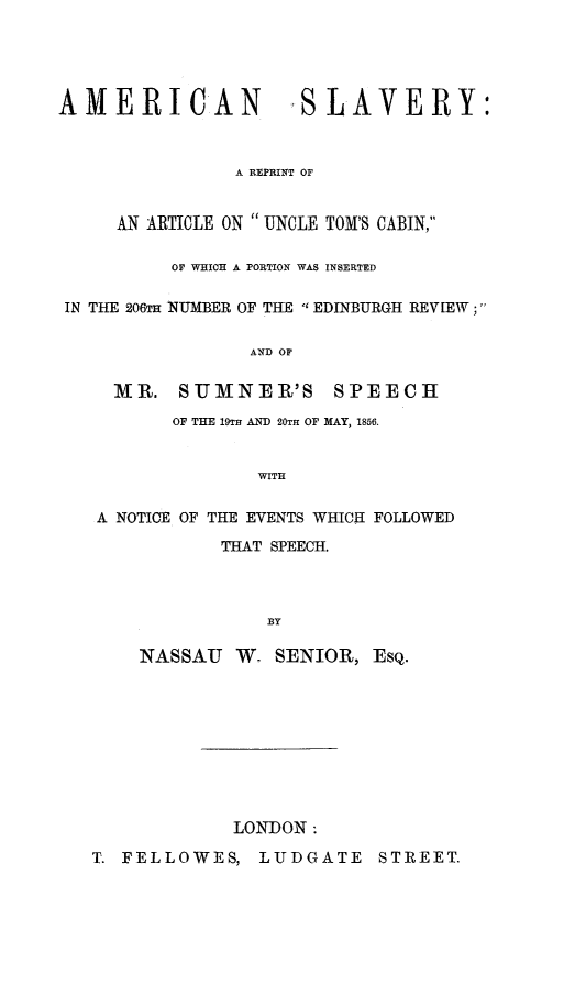 handle is hein.slavery/amslutc0001 and id is 1 raw text is: AMERICAN

SSLAVERY:

A REPRINT OF

AN ARTICLE ON UNCLE TOM'S CABIN,
OF WHICH A PORTION WAS INSERTED
IN THE 206TH NUMBER OF THE  EDINBURGH REVIEW;
AND OF
MR. SUMNER'S           SPEECH
OF THE 19TR AND 20TH OF MAY, 1856.
WITH
A NOTICE OF THE EVENTS WHICH FOLLOWED

THAT SPEECH.
BY
NASSAU W. SENIOR, EsQ.

LONDON:

T. FELLOWES, LUDGATE STREET.


