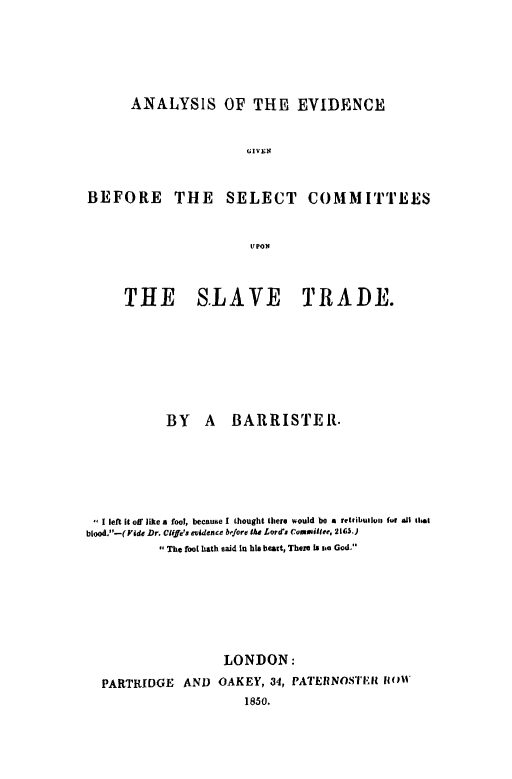 handle is hein.slavery/aneslvt0001 and id is 1 raw text is: ANALYSIS OF THE EVIDENCE

U~ IV EN~
BEFORE THE SELECT COMMITTEES
U PON

THE SLAVE

TRADE.

BY A           BARRISTER.
I left It off like a fool, becaue I Lhought there would be a retribwluiu for all that
blood_-(Pdde Dr. Clif'S evidence b&fere the Lorda Commiulee, 2163.)
The fool hath said In hi heart, There Is n God.
LONDON:
PARTRIDGE         AND     OAKEY, 34, PATERNOS'IIIi Wil'


