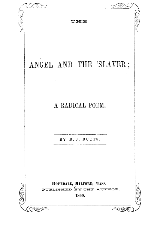 handle is hein.slavery/angslav0001 and id is 1 raw text is: 9

1860.

ANGEL AND THE 'SLAYER;
A RADICAL POEM.
BY B. J. BUTTS.
I1OPEDALE, MILFORD, 1ASS.
IUB=  I MD :B-Y  TH UTHO

(° '1

i


