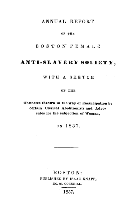 handle is hein.slavery/anrebfas0001 and id is 1 raw text is: ANNUAL REPORT

OF THE
BOS TON         FEMAJLE
ANTI-SLAVERY SOCIET V7
WITH     A  SKETCH
OF THE
Obstacles thrown in the way of Emancipation by
certain Clerical Abolitionists and Advo-
cates for the subjection of Woman,

IN 1837.

BOSTON:
PUBLISHED BY ISAAC KNAPP,
iNO. 25, CORNHILL.
1837.


