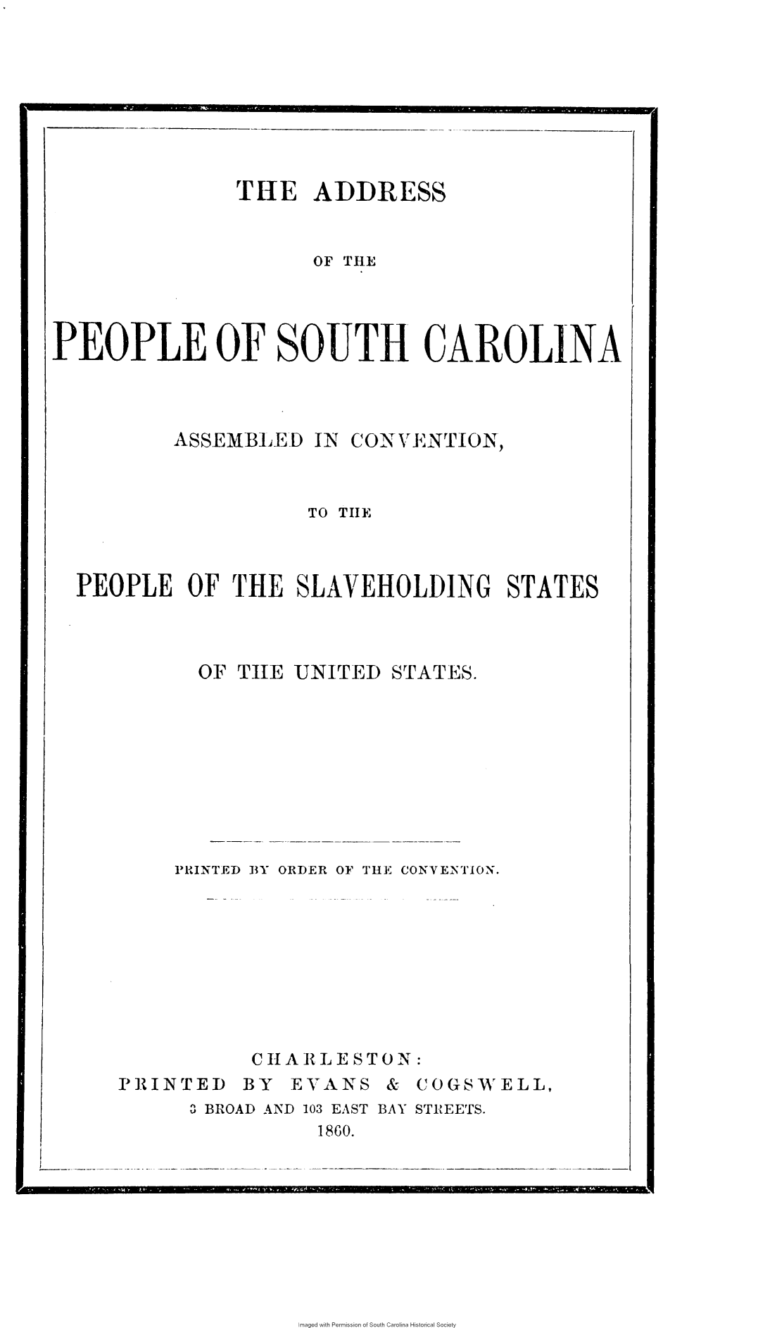 handle is hein.slavery/apscacv0001 and id is 1 raw text is: 








               THE ADDRESS


                      O THE




PEOPLE OF SOUTH CAROLINA


ASSEMBLED   IN


CONTVENTION,


                   TO THE



PEOPLE   OF  THE  SLAVEHOLDING STATES


OF THE  UNITED


STATES.


PRINTED BY ORDER OF THE CONVENTION.









      CHARLESTON:


PRINTED


BY  EVANS


&  COGSWELL,


3 BROAD AND 103 EAST BAY STREETS.
           1860.


Imaged with Permission of South Carolina Historical Society


