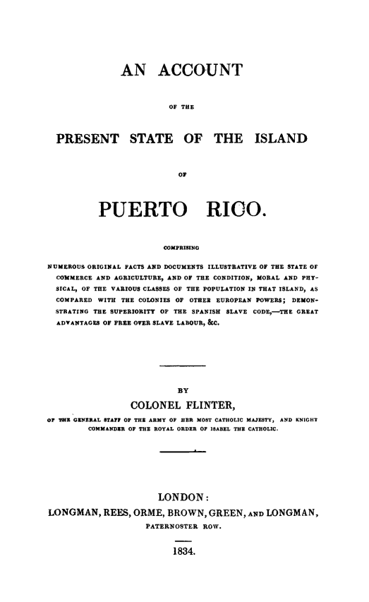 handle is hein.slavery/apsopr0001 and id is 1 raw text is: 






               AN ACCOUNT


                        OF THE


  PRESENT STATE OF THE ISLAND


                          OF



          PUERTO RICO.


                       COMPRISING

NUMEROUS ORIGINAL FACTS AND DOCUMENTS ILLUSTRATIVE OF THE STATE OF
  COMMERCE AND AGRICULTURE, AND OF THE CONDITION, MORAL AND PHY-
  SICAL, OF THE VARIOUS CLASSES OF THE POPULATION IN THAT ISLAND, AS
  COMPARED WITH THE COLONIES OF OTHER EUROPEAN POWERS; DEMON-
  STRATING THE SUPERIORITY OF THE SPANISH SLAVE CODE, -THE GREAT
  ADVANTAGES OF FREE OVER SLAVE LABOUR, &C.


                 COLONEL FLINTER,
OF THE GENERAL STAFF OF THE ARMY OF HER MOST CATHOLIC MAJESTY, AND KNIGHT
        COMMANDER OF THE ROYAL ORDER OF ISABEL THE CATHOLIC.






                      LONDON:
LONGMAN, REES, ORME, BROWN, GREEN, AND LONGMAN,
                    PATERNOSTER ROW.


1834.


