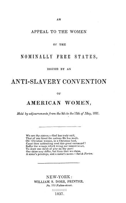 handle is hein.slavery/apwonfres0001 and id is 1 raw text is: 









           APPEAL TO THE WOMEN



                       OF THE



     NOMINALLY FREE STATES,



                   ISSUED BY AN



ANTI-SLAVERY CONVENTION


                         OF


        AMERICAN WOMEN,


   Held by adjournmentsfron the 91h to the 12th of Iay, 1837.






        We are thy sisters;-God has truly said,
        That of one blood the nations He has made.
        Ohl! Christian woman, in a Christian land,
        Canst thou unblushing read this great command .
        Suffer the wrongs which wring our inmost helart,
        To draw one throb of pity on thy part!
        Our skins may differ, but from thee we claim,
        A sister's privilege, and a sister's narme.-Sarch Fortn.







                   NEW-YORK:
            WILLIAM   S. DORR, PRINTER,
                   _No. 12)3 Fulton-street.

                        1S37.


