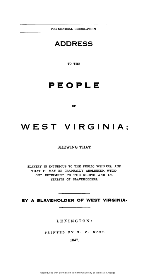 handle is hein.slavery/apwvshw0001 and id is 1 raw text is: 







FOR GENERAL CIRCULATION


  ADDRESS





       TO THE






PEOPLE





         OF


WEST VIRGINIA;





              SHEWING THAT





   SLAVERY IS INJURIOUS TO THE PUBLIC WELFARE, AND
   THAT IT MAY BE GRADUALLY ABOLISHED, WITH-
      OUT DETRIMENT TO THE RIGHTS AND IN-
            TERESTS OF SLAVEHOLDERS.





BY A SLAVEHOLDER OF WEST VIRGINIA-





              LEXINGTON:


         PRINTED BY R. C. NOEL

                   1847.


Reproduced with permission from the University of Illinois at Chicago


