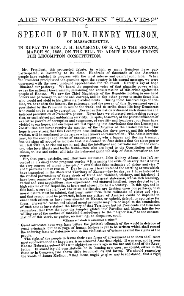handle is hein.slavery/arwkmeslv0001 and id is 1 raw text is: 



ARE WORKING-MEN_ SLAVES P



SPEECH OF HON. HENRY WILSON,
                            OF  MASSACHUSETTS,
IN  REPLY TO HON. J. H. HAMMOND, OF S. C., IN THE SENATE,
     MARCH 20, 1858, ON THE BILL TO ADMIT KANSAS UNDER
     THE   LECOMPTON CONSTITUTION.


  Mr.  President, this protracted debate, in which so many   Senators have  par-
participated, is hastening to its close. Hundreds of thousands of  the American
people have watched its progress with the most intense and painful solicitude. When
the President precipitated the question upon the country in his annual message, we were
oppressed with the most profound apprehension for the result. - Hardly a ray of hope
illumined our pathway. We  heard the imperious voice of that gigantic power which
sways the national Government, demanding the consummation of this crime against the
people of Kansas.  We  saw the Chief Magistrate of the Republic holding in one hand
honors and patronage to seduce and corrupt, and in the other power to smite down him
who  would not yield to his glittering blandishments. During these hundred days of con-
flict, we have seen the honors, the patronage, and the power of this Government openly
prostituted by the President to seduce the weak, and to strike down life-long Democrats
who  could not be won by corruption. Never-has this nation witnessed such shameless and
indecent prostitution of executive power. Never have we witnessed such reeking corrup-
tion, or such abject and unblushing servility. In spite, however, of the potent influences of
executive powers of corruption and vengeance, of servility and treachery, our fears have
yielded to our hopes, and our hopes are fast ripening into convictions that this Lecompton
constitution can never receive the sanction of the Congress of the United States. Our
hope  is now strong that this Lecompton constitution, the slave power, and this Adminis-
tration, will be consigned to that grave which knows no resurrection. The Administration
may,  by the corrupt appliances of executive power, win a barren and fleeting triumph,
but the signs all around us indicate that it is doomed to utter defeat; that the slave power
will fall with it, to rise not again; and that the intelligent and patriotic men of the colun-
try, who love liberty and loathe fraud-men who are loyal to the Constitution and the
Union,  to law and order, will take the helm-and guide the ship of State hereafter on her
course.
   Sir, that pure, patriotic, and illustrious statesman, John Quincy Adams, has left re-
 corded in his diary these pregnant words:  It is among the evils of slavery that it taints
 the very sources of moral principle, '' establishes false estimates of virtue and vice,
 and  perverts human reason. Day by day, as I have watched the startling events which
 have transpired in the ill-starred Territory of Kansas-day by day, as I have listened to
 the studied perversions of those deeds of fraud and violence, trickery, and falsehood, I
 have been reminded of the significant words of the great statesman, whose rich learning,
 varied and vast acquisitions, ripe experience, and matured intellect, were.devoted to the
 high service of the Republic, at home and abroad, for half a century. In this age, and in
 this land, where the lights of Christian civilization are flashing upon our pathway, that
 moral nature must be tainted, that heart must form false estimates of virtue and vice,
 and that reason must be perverted, before any citizen of America could be impelled to
 enact such crimes as have been enacted in Kansas, or uphold, defend, or apologize for
 them.  Perverted reason and tainted moral principle may lure or impel to the commission
 of such acts as have stained the history of that Territory; but let Presidents and Senators
 remember,  that from the hour the tempter glided into Paradise and hissed into the too
 willing ear of the mother of mankind disobedience to the * higher law, to the consum-
 mation of this work, no genius, no learning, no eloquence, could
                           Blazon evil deeds or consecrate a crime.
  Great advocates have won fame before the judicial tribunals of the world in defence of
  great criminals, but that page of human history is yet to be written which shall record
  the enduring fame of statesmen won in the vindication of crimes against the rights of the
  people.
    The right of the people to frame their own forms of government as to them shall seem
  most conducive to their happiness, is an achieved American right. It was won, not by your
  Kansas-Nebraska act-it was won eighty-two years ago in the fire and blood of the Revo-
  lution. In amending old constitutions, or in framing new ones, we should, either in the
  State or in Congress, rise above little technicalitiee any forms. We should remember
  the words of James Madison,  that forma ought o give way t9 substance; that a rigid


