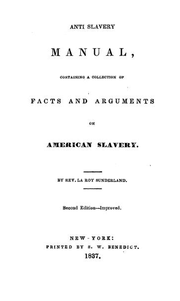 handle is hein.slavery/aslvm0001 and id is 1 raw text is: ANTI SLAVERY
MANUAL,
CONTAINING A COLLECTION OF
FACTS AND ARGUMENTS
ON
AMERICAN SLAVERY.
BY REV. LA ROY SUNDERLAND.
Second Edition-Improved.
NEW - YORK:
PRINTED BY S. W. BENEDICT.
1837.


