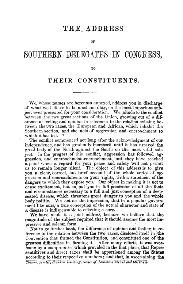 handle is hein.slavery/asodlgco0001 and id is 1 raw text is: 




                 THE ADDRESS

                             OF


SOUTHERN DELEGATES IN CONGRES-S,

                              TO

          THEIR CONSTITUENTS.



  We, whose  names are hereunto annexed, address you in discharge
of what we  believe to be a solemn duty, on the most important sub-
ject 'ever presented for your consideration. We allede to theconflict
between  the two great sections of the Union, growing out of a dif-
erence of feeling and opinion in reference to the relatioi existing be-
tween  the two races, the European and African, which inhabit the
Southern section, and the Acts of aggression and encroachment to
which it has led.
  The  conflict commenced not long after the acknowledgment of'our
independence, and has gradually increased until it has arrayed 'the
great body of the North against the South on this most vital sub.
ject. In the progres of this conflict, aggression has followed ag-
gression, and encroachment 'encr6achment, until they have reached
a point when a regard for your 'peace and safety will not permit
us to remain longer silent. The object of this address is to give
you  a clear, correct, but brief account of the whole series of ag-
gression and encroachments on your rights, with a statement of'the
dangers to which they expose you. Our object in making it is not to
cause excitement, but to, put you in full possession of all the facts
and circumstances necessary to a full and just conception of a deep-
seated disease, which threatens great danger to you and the whole
body politic. We  act on the impression, that in a popular govern-
ment  like ours; a true conception of the actual character and state of
a disease is indispensable to effecting a cure.
   We have  made it a joint address, because we believe that the
magnitude  of the subject required that it should assume the inost im.
pressive and solemn form.
   Not to go further back, the difference of opinion and feeling in re-
 ference to the relation between the two races, disclosed itself in the
 Convention that framed the Constitution, and constituted one of the
 greatest difficulties in forming it. After many efforts, it was over-
 come by a compromise, which provided in the first place, that Repre*
 sentitives and direct taxes shall be apportioned among the States
 according to their respective numbers; and that, 'in ascertaining the
 Torprnter, Franklin Building, corner of Louisiana a-nee and 6th street.


