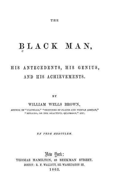 handle is hein.slavery/blkmangh0001 and id is 1 raw text is: 




TIE


   BLACK MAN,
     I!




IIS ANTECEDENTS, HIS GENIUS,


      AND HIS ACHIEVEMENTS.





                  BY

       WILLIAM WELLS BROWN,
AUTHOR OF  CLOTELLE,  SKETCHES OF PLACES AND PEOPLE Al ROAD,
      MIRALDA, OR THE BEAUTIFUL QUADROON, ETC.


         EX PEDE IIERCULEM.







THOMAS HAMILTON, 48 BEEKMAN STREET.
   BOSTON: R. F. WALICUT, 221 WASHINGTON ST.
              1863.


