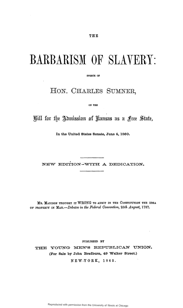 handle is hein.slavery/brbsmslvy0001 and id is 1 raw text is: 







THE


BARBARISM OF SLAVERY:


                         SPEECH or



         HoN. CHARLES STJMNER,


                         ON THE






           In the United States Senate, June 4, 1860.






     IEW EDITION-WITII A DEDICATION.









   MR. MADISON THOUGHT IT WRONG TO ADMIT IN THE CONSTITUTION THE IDEA
OP PROPERTY IN MAN.-Debates in the Federal Onvention, 25th August, 1787.







                       PUBLISHED BY
  TIHIE   YOt-G    MSTEN'S IREPUBLICANI      TJNION.
        (For Sale by John Bradburn, 49 Walker Street.)

                  NEW-YORK, 1863.


Reproduced with permission from the University of Illinois at Chicago


