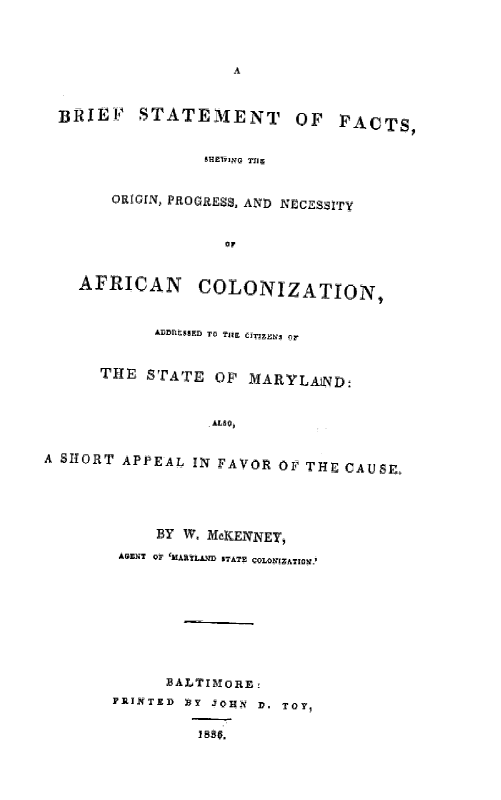 handle is hein.slavery/brsfacolnz0001 and id is 1 raw text is: 



                     A


  BRIEF STATEMENT               OF FACTS,


                 SHRlIJNG T719


       ORIGIN, PROGRESS, AND NCESSITy


                    Or


    AFRICAN COLONIZATION,



            1563ED TGo Trn CIZEw, or


      THE STATE OF MARYLAIND:





A SHORT APPEAL IN FAVOR OF THE CAUSg.





            BY W. McIENNEY,
        SilENT Qr 'MAflLYM 'TATE VOLONiZATIOMg'








             BALTIMORE:
       FRUINTED )Y JIN D. TO1 0

                 188 Si.


