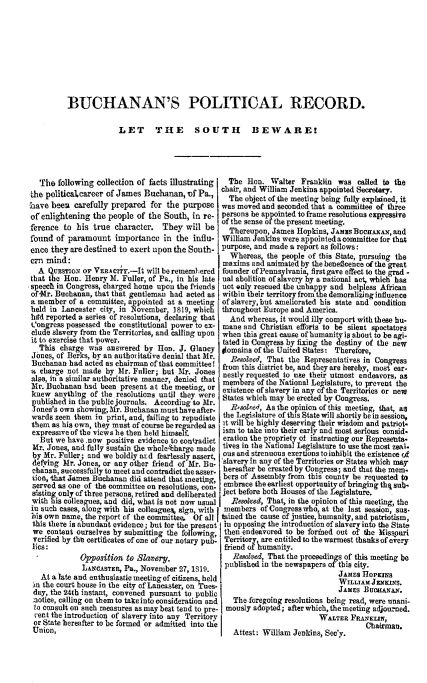 handle is hein.slavery/buchporec0001 and id is 1 raw text is: 









          BUCHANAN'S POLITICAL RECORD.

                       LET THE SOUTH BEWARE!




   The following collection of facts illustrating  The Hen. Walter Franklin was called to the
the politicalcareerof James Buchanan, if Pa., chair, and William Jenkins appointed Secretary.
                                                   The object of the meeting being fully explsined, it
have beets carefully prepared for the purpose was moved and seconded that a committee of three
of' enlightening the people of the South, in re. persons be appointed to frame resolutions eapressive
       erenc to .i u.                      l     of the sense of the present meeting.
rence to     is true character. Tey wl be          Thereupon, James Hopkin, JA   S  urAx, ad
found of paramount importance in the influ- William Jenkins were appointedacommittee for that
once they are destined to exert upon the South. I purpose, and made a report as follows:
    mind:                                          Whereas, the people of this State, pursuing the
e    mnmaxims and animated by thebeneficence ofthe great
  A QuEsrtox or VER.kCry.-It will be remembered founder ofPennsylvanla, firstgave effect to the grua -
that the Hon. Henry h. Fuller, of Pa., in his late ual abolition of slavery by a national act, which has
speech in Congress, charged home upon the friends sot only rescued the unhappy and helpless African
of-Mr. Buchanan, that that gentleman had acted as within their territory fromithe demoralizing influence
a member of a committee, appointed at a meeting  of slavery, but ameliorated his state and condition
held in Lancaster city, in Iovember, 1819, which throughout Europe and America.
herd reported a series of resolutions, declaring that  And whereas, it would illy comport with these hu-
Congress possessed the constitutional power to ex- mane and Christian efforts to be silent spectators
clode slavery from the Territories, and calling upon when this great cause of humanityis about to be agi.
it to exercise that power.                       tated in Congress by fixing the destiny of the now
  This chrge was answered by Hon. J. Glaucy [omains of the United States: Therefore,
  Jones, of Burks, by an authoritative denial that Air            the Representatives in Congress
  Buchanan had acted an char an of bat committee! from this district be, and they are hereby, most car.
a charge not made by Mr.     ller; b             nestly requested to se their utmost endeavors, an
also, in a similar authoritative manner, denied that memb ot  f the National Legislature, to prevent the
Mr. Buchanan hsd been present at the meeting, or existence of slavery in any of the Territories or new
knew anvtb1in  of the resolutions until they were States which may be erected by Congress.
published in t~e public journals. Accordin to r. r. g
-ones's own showing, 31r. Buchanan must have after- [ ..., A              of . .i. m         ,
wards seen them in print, and, failing to repudiate the Legislature of this State will shortly be in session
them as his own, they must of course be rearded as it will be highly deserving their wisdom and patriot.
expressive of the views he then held himse f.  ism to take into their early and mest serious connid-
   But we base now positive evidence to contradict oration the prepriety o1 instructing our Represents.
 Mr. Jones, and fully sustain the whole6harge made tives in the Natioal Legislature to use the most zeal.
 by Mr. Fuller; and we boldly ned fearlessly assert  ous and strenuous exertions toinhibit the existence of
 defying Mr. Jones, or any other friend of Mr. Ba saver in any of the Territories or States which may
 chanan, suecesfully to meet and contradict the aser. hereal or be created by Congress; and that the mem.
 tiot, that James Buchanan did attend that meting, hers of Assembly rom thi ms unty be requested to
 served as one of the committee on resolutions cen embrace the earhest opportumity of bringing thq sub.
 slating only of three persons, retired and deliberated ject before both Houses of the Lgislature.
 with his colleagues, and did, what is not now usual  Resoeed, That, in the opinion of this useetia, the
 in such cases, along with his collegue , sign, with  members of Congresswho, at the last session, sus.
 his own name, the report ef the committee, Of all etied the cause of justice, humanity, and patriotism,
 this there is abundant evidence; but for the present so opposing the introduction of slavery into the State
 we content ourselves by submitting the followin] then endeavored to be formed out of the Missouri
 verified by the certificates of one of our notary pubI. Territory, are entitled to the warmest thanks of eicry
 lics:                                            friend of humanity.
             Opposition to    asery.                Resolved, That the proceodings of this meeting be
             LAtcASTR, Pa., November 27, 1.    published in the newspapers ofthis city.
                                                                              JAMfES HIOPKINS
   At a late and enthusiastic meetingmof citizens, held                            5WILLIAM JNKINS
 mn the court house in the city of Lancaster, on Tnes-                         J JMES BuuN-i.
 day, the 24th instant, convened pursuant to public I                          J   so         '
 notice, calling on them to takeinto consideration and I  The foregoing resolutions being read, were unani-
 to consult on such measures as may beat tend to pro- mously adopted; after which, the meeting adjourned.
 ient the introduetion of slavery into any Territory                      WALTER FRANKLMi,
 or State hereafter to be formed or admitted into the                                 Chairmas.
 Union,                                             Attest: William Jenkins, Sec'y.



