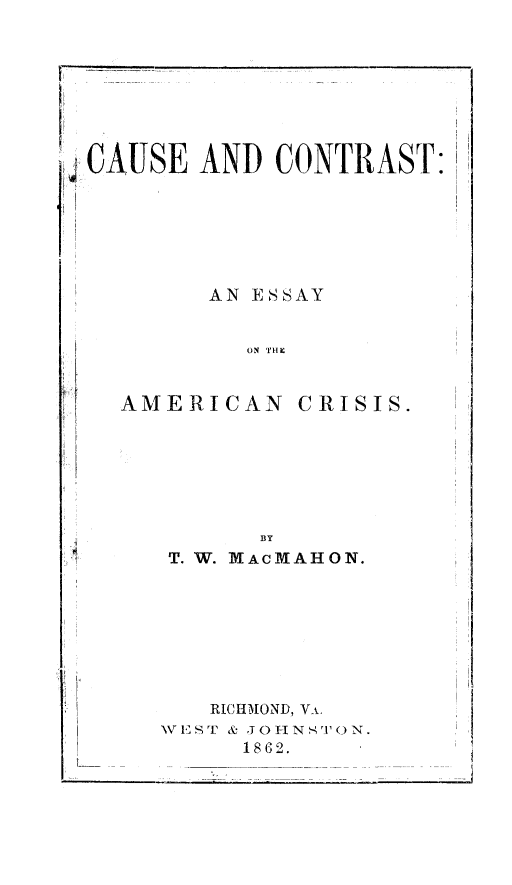 handle is hein.slavery/cceac0001 and id is 1 raw text is: ' CAUSE AND CONTRAST:
F
AN ESSAY
ON THkX

AME RI CAN

CRISIS.

BY
T. W. MAcMAHON.
RICHMOND, V i.
W 1 ST , J0 -I N S'O N.
1862.

... . .. ...... ..... 7-  -


