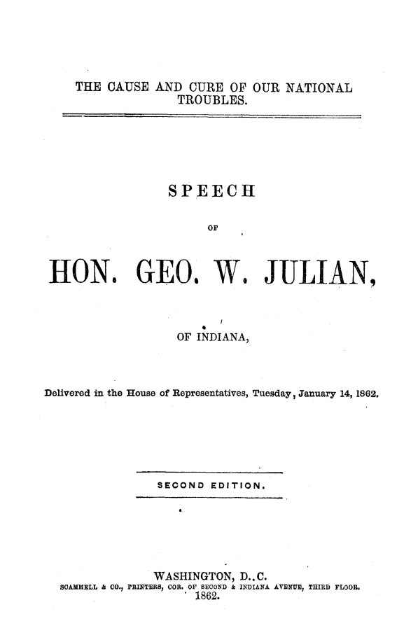 handle is hein.slavery/ccnts0001 and id is 1 raw text is: THE CAUSE AND CURE OF OUR NATIONAL
TROUBLES.

HON.

SPEECH
OF
GEOs W.

JULIAN,

OF INDIANA,
Delivered in the House of Representatives, Tuesday, January 14, 1862.

SECOND EDITION.

WASHINGTON, D..C.
SCAMMELL & CO., PRINTERS, COB. OF SECOND & INDIANA AVENUE, THIRD FLOOR.
1862.


