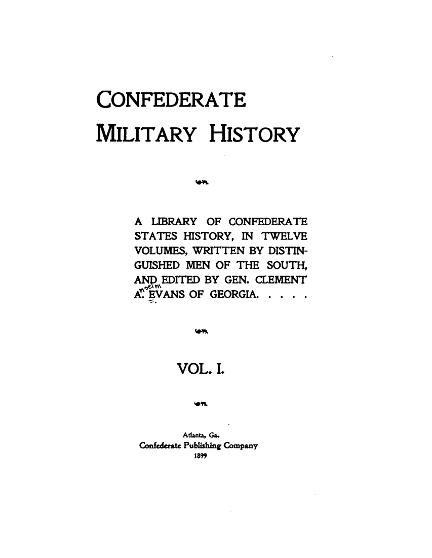 handle is hein.slavery/cdtmyhty0001 and id is 1 raw text is: 







CONFEDERATE


MILITARY HISTORY






     A  LIBRARY OF CONFEDERATE
     STATES HISTORY, IN TWELVE
     VOLUMES, WRITTEN BY DISTIN-
     GUISHED MEN OF THE SOUTH,
     ANDEDITED BY GEN. CLEMENT
     AEVANS  OF GEORGIA. . . . .





           VOL. I.




           Atlanta, Ga.
      Confederate Publishing Company
             1899


