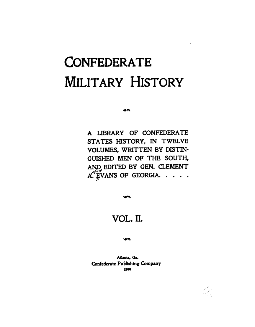 handle is hein.slavery/cdtmyhty0002 and id is 1 raw text is: 







CONFEDERATE


MILITARY HISTORY






     A  LIBRARY OF CONFEDERATE
     STATES HISTORY, IN TWELVE
     VOLUMES, WRITTEN BY DISTIN-
     GUISHED MEN OF THE SOUTH,
     A   EDITED BY GEN. CLEMENT
     A. VANS OF GEORGIA. . . . .





           VOL.IL




           Atlanta Ga.
      Confederate Publishing Company
              1899


