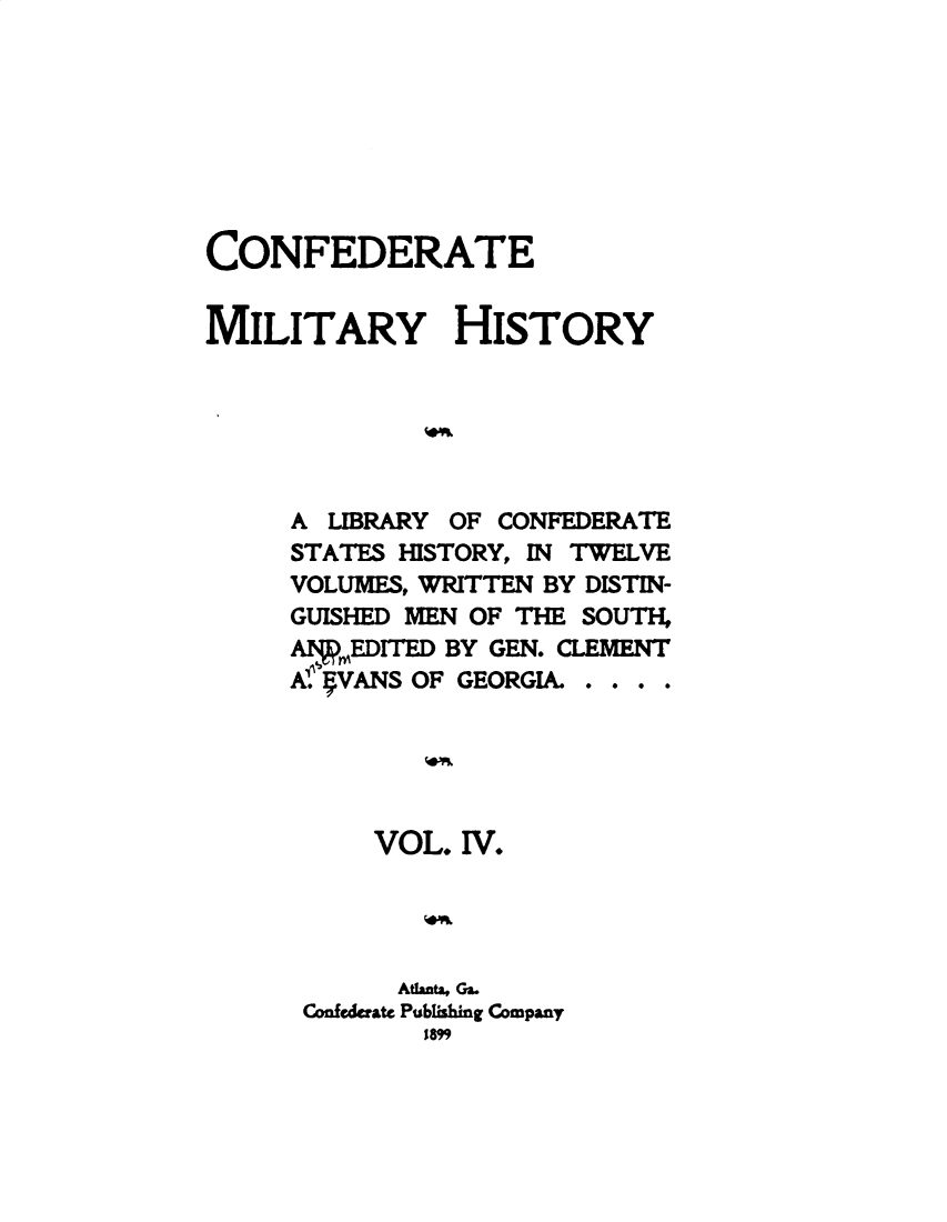 handle is hein.slavery/cdtmyhty0004 and id is 1 raw text is: 








CONFEDERATE


MILITARY HISTORY






     A  LIBRARY OF CONFEDERATE
     STATES HISTORY, IN TWELVE
     VOLUMES, WRITTEN BY DISTIN-
     GUISHED MEN OF THE SOUTH,
     AEDITED   BY GEN. CLEMENT
     A.' VANS OF GEORGIA. . . . .





          VOL.  IV.




            Atlanta, Ga.
      Confederate Publishing Company
              1899


