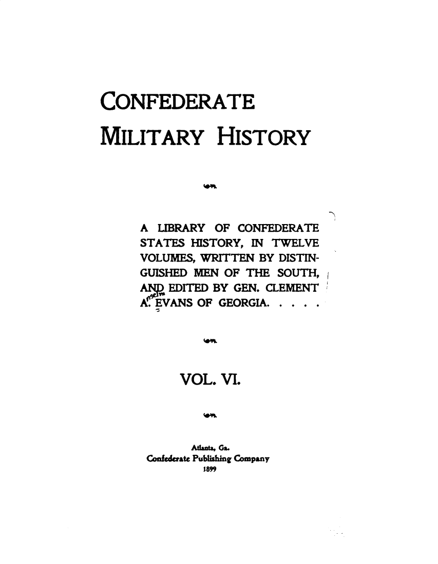 handle is hein.slavery/cdtmyhty0006 and id is 1 raw text is: 







CONFEDERATE


MILITARY HISTORY






     A  LIBRARY OF CONFEDERATE
     STATES HISTORY, IN TWELVE
     VOLUMES, WRITTEN BY DISTIN-
     GUISHED MEN OF THE SOUTH,
     A   EDITED BY GEN. CLEMENT
     A. EVANS OF GEORGIA. . .





          VOL.  VI.




            MAht,Ga.
      Confederate Publishing Company
              1899


