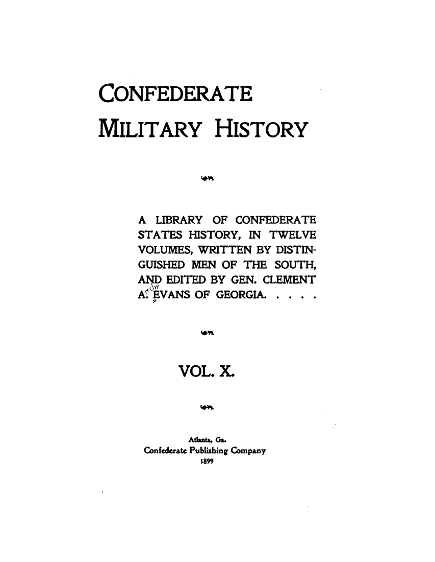 handle is hein.slavery/cdtmyhty0010 and id is 1 raw text is: 






CONFEDERATE


MILITARY HISTORY






     A  LIBRARY OF CONFEDERATE
     STATES HISTORY, IN TWELVE
     VOLUMES, WRITTEN BY DISTIN-
     GUISHED MEN OF THE SOUTH,
     AND EDITED BY GEN. CLEMENT
     AWEVANSOF  GEORGIA. . . . .





           VOL. X.




           AtlantaGa.
      Confederate Publishing Company
              1899


