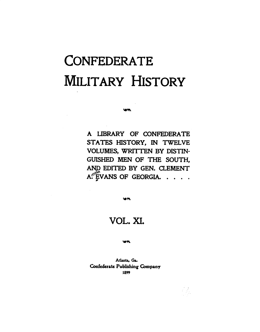 handle is hein.slavery/cdtmyhty0011 and id is 1 raw text is: 







CONFEDERATE


MILITARY HISTORY






     A  LIBRARY OF CONFEDERATE
     STATES HISTORY, IN TWELVE
     VOLUMES, WRITTEN BY DISTIN-
     GUISHED MEN OF THE SOUTH,
     ANPEDITED BY GEN. CLEMENT
     A.EVANS OF GEORGIA. . . . .





          VOL.  XI.




            Atlanta, Ga.
      Confederate Publishing Company
             189


