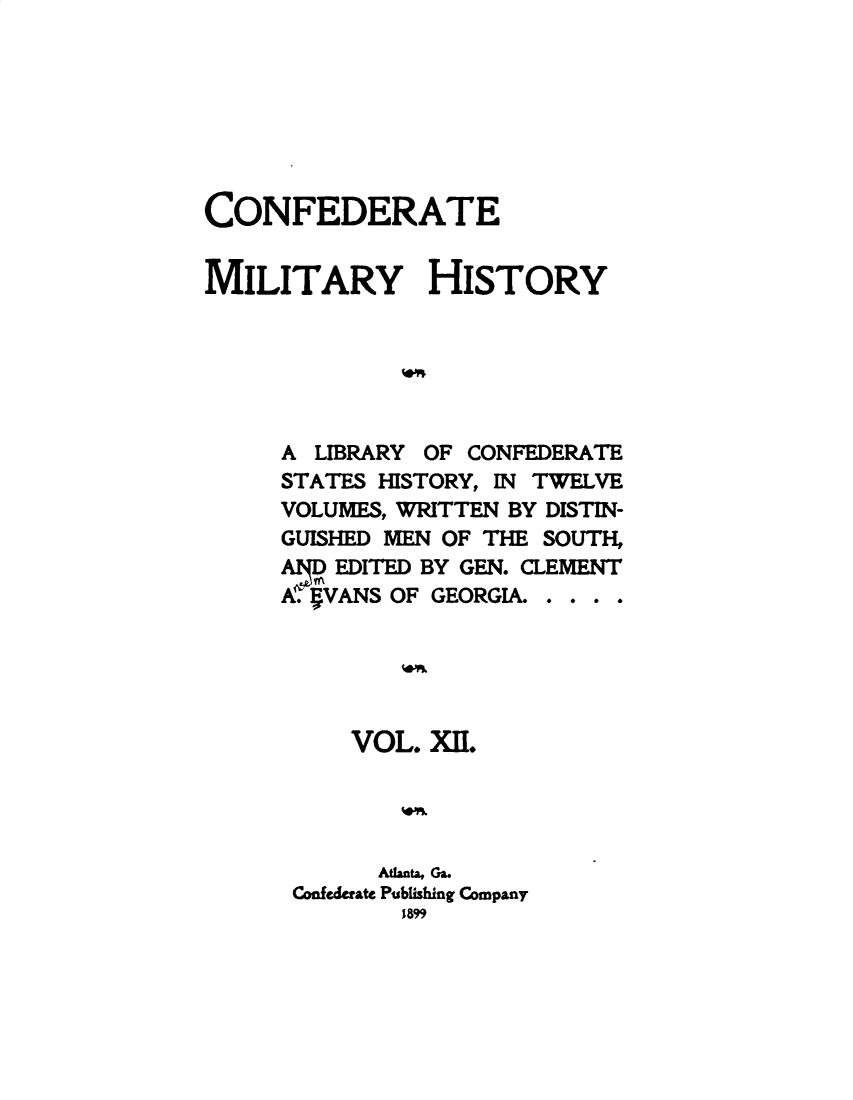 handle is hein.slavery/cdtmyhty0012 and id is 1 raw text is: 







CONFEDERATE


MILITARY HISTORY






     A  LIBRARY OF CONFEDERATE
     STATES HISTORY, IN TWELVE
     VOLUMES, WRITTEN BY DISTIN-
     GUISHED MEN OF THE SOUTH,
     AilDEDITED BY GEN. CLEMENT
     eiVANS  OF GEORGIA. . . . .





          VOL.  XII.




            Atlanta, Ga.
      Confederate Publishing Company
              1899


