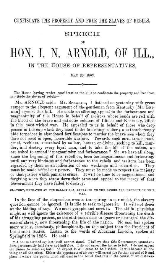 handle is hein.slavery/cfpslvreb0001 and id is 1 raw text is: 


  CONFISCATE TIE PROPERTY AND FREE THE SLAVES OF REBELS.


                            SPEECH
                                    OF


 HON. . N. ARNOLD, OF ILL.,

          IN THE HOUSE OF REPRESENTATIVES,

                               MxY 23, 1862.

                                 -o
  The Houise having under consideration the bills to confiscate the property and free from
.servitude the slaves of rebels-
   Mr. ARNOLD said: Mr. SPIEAK F, I listened on yesterday with great
 respect to the eloquent argument of the gentleman from Kentucky [Mr. GRI-
 Dun] ngninst this bill. He made an affecting appeal to the forbearance and
 magnanimity of this House in behalf of traitors whose hands are red with
 the blood of the brave and patriotic soldiers of Illinois and Kentucky, killed
 in this raost wicked war. He appealed to us in behalf of those who drop
 poison in the cup which they hand to the famishing soldier; who treacherously
 hide torpedoes in abandoned fortifications to murder the brave men whom they
 dare not mneet in'open, honorable warfare. Towards such men, treacherous,
 cruel, reckless, restrained by no law, human or divine, seeking to kill, mur-
 der, and destroy every loyal man, and to take the life of the nation, we
 are asked to extend  magnanimity and forbearance. Sir, we have all along,
 since the beginning of this rebellion, been too magnanimous and forbearing,
 until our very kindness and forbearance to the rebels and traitors has been
 regarded by them as an indication of our weakness and cowardice.    They
 must be made to'feel our power. They must be made to respect the majesty
 of that justice which punishes crime. It will be time to be magnanimous and
 forgiving when they throw down their arms and appeal to the mercy of that
 Government they have failed to destroy.
 SLAVERY, DEFEATED AT THE BALLOT-BOX, APPEAIED TO THE SWORD AND BROUGOHT ON THIS
                                   WAR.
   In the face of the stupendous events transpiring in our midst, the slavery
 question cannot be ignored. It is idle to seek to ignore it.  It will not down
 at the bidding of any. We must grapple and meet it. The skilful physician
 might as well ignore the existence of a terrible disease threatening the death
 of his struggling patient, as the statesman seek to ignore or disregard the dis-
 ease of slavery, now threatening the life of the nation. No man has spoken
 more wisely, cautiously, philosophically, on this subject than the President of
 the United States. Listen to the words of Abraham Lnicoin, spoken at
 Springfield in 1858. He said :
  A house divided anfzinst itself cannot stand. I believe that this Government cannot en-
 dure permanently half slave and half free. I do not expect the house to fall. T do not expect
the Union to dissolve, but I do expect it will cease to be divided. It will become all one
thing or all the other. Either the opponents of slavery will arrest the further Siread of it and
place it where the public mind will rest in the belief that it is in the course of ultimate ex-


