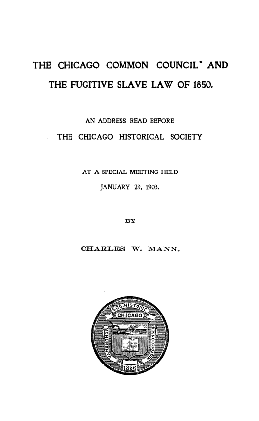 handle is hein.slavery/chifsl0001 and id is 1 raw text is: THE CHICAGO COMMON COUNCIL* AND
THE FUGITIVE SLAVE LAW OF 1850,
AN ADDRESS READ BEFORE
THE CHICAGO HISTORICAL SOCIETY
AT A SPECIAL MEETING HELD
JANUARY 29, 1903,
BY

CHARLES W. MANN.


