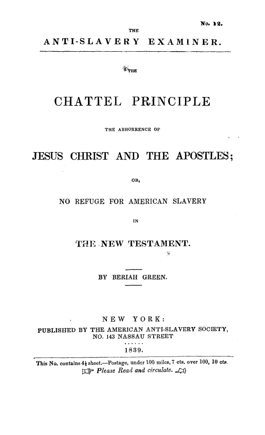 handle is hein.slavery/chtpah0001 and id is 1 raw text is: No. 12.
THE
ANTI-SLAVERY EXAMINER.

CHATTEL PRINCIPLE
THE ABHORRENCE OF
JESUS CHRIST AND        THE   APOSTLES;
OR,
NO REFUGE FOR AMERICAN SLAVERY
IN
TiE NEW TESTAMENT.
BY BERIAH GREEN.
NEW YORK:
PUBLISHED BY THE AMERICAN ANTI-SLAVERY SOCIETY,
NO. 143 NASSAU STREET
1839.
This No. contains4j sheet.-Postage, under 100 miles, 7 cts. over 100, 10 cts,
Please Read and circulate. ..4


