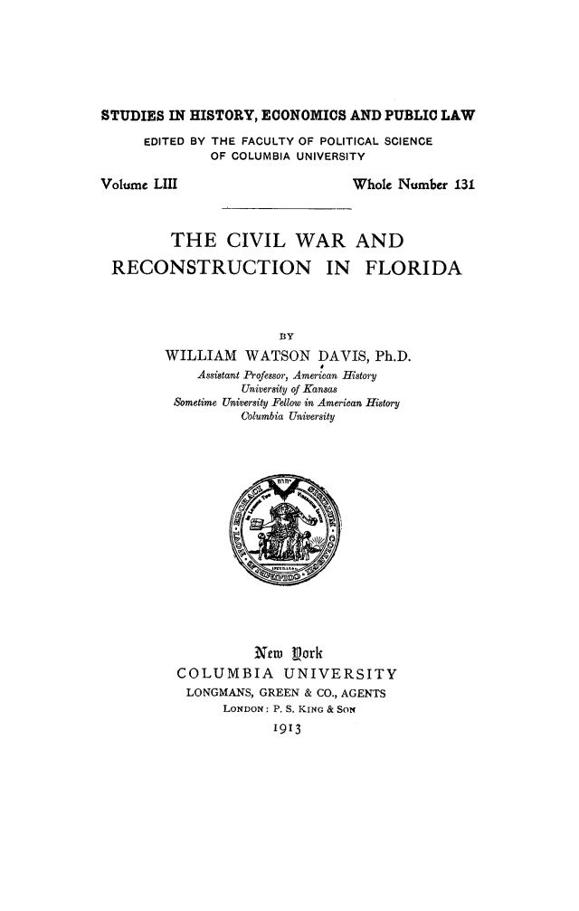 handle is hein.slavery/civwresfl0001 and id is 1 raw text is: 







STUDIES IN HISTORY, ECONOMICS AND PUBLIC LAW


EDITED BY THE FACULTY OF POLITICAL SCIENCE
         OF COLUMBIA UNIVERSITY


Volume LIII


Whole Number 131


        THE CIVIL WAR AND

RECONSTRUCTION IN FLORIDA


               BY
WILLIAM WATSON DAVIS, Ph.D.
    Assistant Professor, American History
          University of Kansas
 Sometime University Fellow in American History
          Columbia University


          rew Pork
COLUMBIA UNIVERSITY
LONGMANS, GREEN & CO., AGENTS
      LONDON: P. S. KING & SON
            1913


