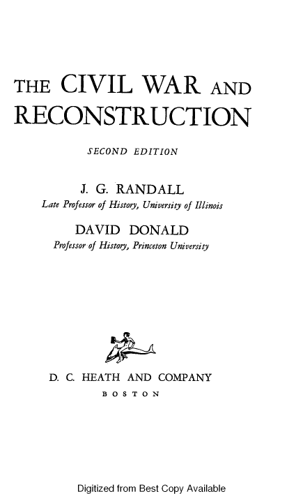 handle is hein.slavery/clwradrcn0001 and id is 1 raw text is: THE CIVIL WAR AND
RECONSTRUCTION
SECOND EDITION
J. G. RANDALL
Late Professor of History, University of Illinois
DAVID DONALD
Professor of History, Princeton University
D. C. HEATH AND COMPANY
B O S T O N

Digitized from Best Copy Available


