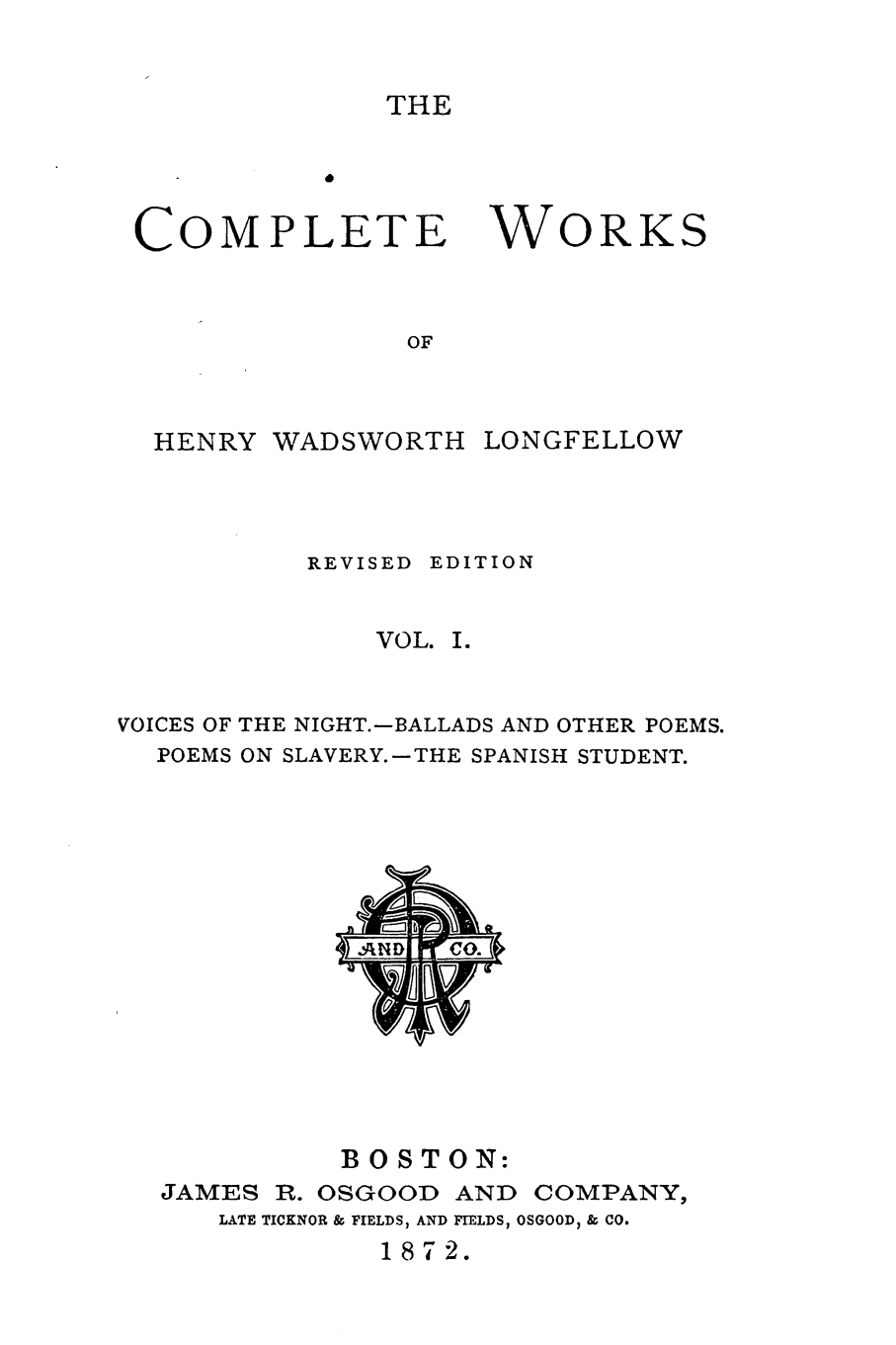 handle is hein.slavery/cmwhwl0001 and id is 1 raw text is: 


THE


COMPLETE


OF


HENRY  WADSWORTH


WORKS


           REVISED EDITION


              VOL. I.


VOICES OF THE NIGHT.-BALLADS AND OTHER POEMS.
  POEMS ON SLAVERY.-THE SPANISH STUDENT.














            BOSTON:
  JAMES  R. OSGOOD AND COMPANY,
      LATE TICKNOR & FIELDS, AND FIELDS, OSGOOD, & CO.
               187 2.


LONGFELLOW


