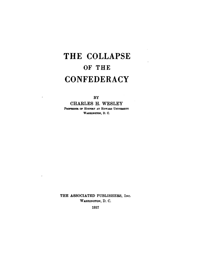 handle is hein.slavery/colconf0001 and id is 1 raw text is: 












THE COLLAPSE

       OF  THE


CONFEDERACY



          BY
  CHARLES  H. WESLEY
PRoFESSOR of HISTOSY AT HowABD UNIvEa81TY
       WAsmrNG'oN, D. C.


THE ASSOCIATED PUBLISHERS, INC.
       WASHINGTON, D. C.
           1937


