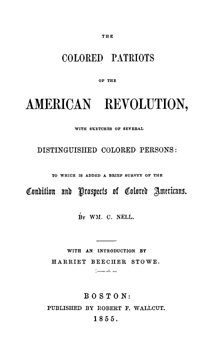 handle is hein.slavery/colptamrv0001 and id is 1 raw text is: 




                 THE



        COLORED PATRIOTS


                OF THE



AMERICAN REVOLUTION,


           WITH SKETCHES OF SEVERAL


   DISTINGUISHED COLORED PERSONS:



      TO WHICH IS ADDED A BRIEF SURVEY OF THE






            By, WM. C. NELL.




         WITH AN INTRODUCTION BY

      HARRIET BEECIER STOWE.




             BOSTON:

     PUBLISHED BY ROBERT F. WALLCUT.

               1855.


