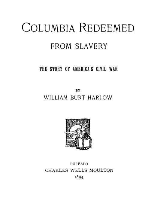 handle is hein.slavery/columredslvy0001 and id is 1 raw text is: 




COLUMBIA REDEEMED


        FROM SLAVERY



     THE STORY OF AMERICA'S CIVIL WAR



              BY
      WILLIAM BURT HARLOW


CHARLES


BUFFALO
WELLS MOULTON
1894


