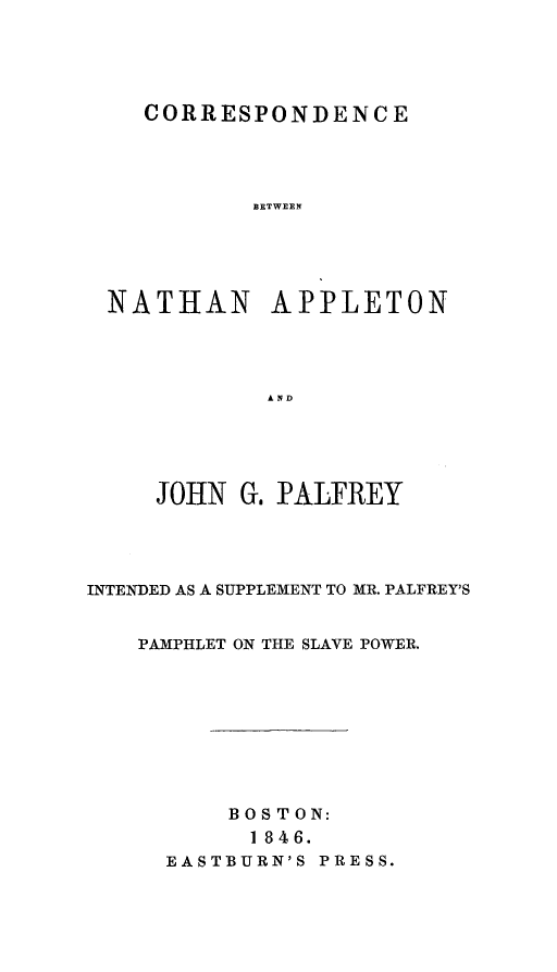 handle is hein.slavery/conathapl0001 and id is 1 raw text is: 





   CORRESPONDENCE




          ]BETWEEN





NATHAN APPLETON




           AND


     JOHN  G. PALFREY




INTENDED AS A SUPPLEMENT TO MR. PALFREY'S


    PAMPHLET ON THE SLAVE POWER.


    BOSTON:
      1 846.
EASTBURN'S PRESS.


