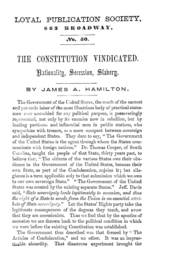 handle is hein.slavery/covinns0001 and id is 1 raw text is: LOYAL PUBLICATION SOCIETY,
863 B ROADWAY,.
  o.  .0
TUE CONSTITUTION VINDICATED.
BY JAMES A. HAMILTON.
The Government of the United States, the result of the earnest
and pat-iotic labor of the most illustrious body of practical states-
men ever assembled for any political purpose, is perseveringly
rei.-esenteJ, not only by its enemies now in rebellion, but by
leading partisans and influential men in public stations, who
sympathize with treason, as a mere compact between sovereign
and independent States. They dare to say,  The Government
of the United States is the agent through whom the States com-
niunicate with Ibreign. nations. Dr. Thomas Cooper, of South
Car,' ina, taught the people of that State, thirty years past, to
believe that, The citizens of the various States owe their obe-
dience to the Government of the United States, because their
own State, as part of the Confederation, enjoins it; but alle-
giance is a term applicable only to that submission which we owe
to our own sovereign State.  The Government of the United
States was created by the existino separate States. Jeff. Davis
said, ' State sovereignty leads legitimately to secession, and thus
the ,f/t of a Slate to secedefrom the Union is an essential atti-
blate (f State soverc;ynly. Let the States' Rights party take the
legitimate consequences of the dogmas they teach, and avow
that they are secessionists. Thus we find that by the apostles of
secession we are thrown back to the political conditioj in which
we were before the existing Constitution was established.
The Government thus described was that formed by  The
Artieles of Confederation, and no other. It was an imprac-
ticable absurdity.  That disastrous experiment brought the


