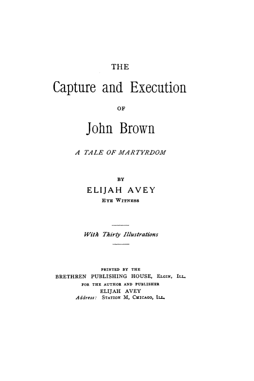 handle is hein.slavery/cpexcujb0001 and id is 1 raw text is: 









THE


Capture and Execution


                 OF



        John Brown


      A TALE  OF MARTYRDOM



                 BY

         ELIJAH AVEY
             EYE WITNESS




        With Thirty Illustrations





            PRINTED BY THE
 BRETHREN PUBLISHING HOUSE, ELGIN, ILL.
       FOR THE AUTHOR AND PUBLISHER
            ELIJAH AVEY
      Address: STATION M, CHICAGO, ILL.


