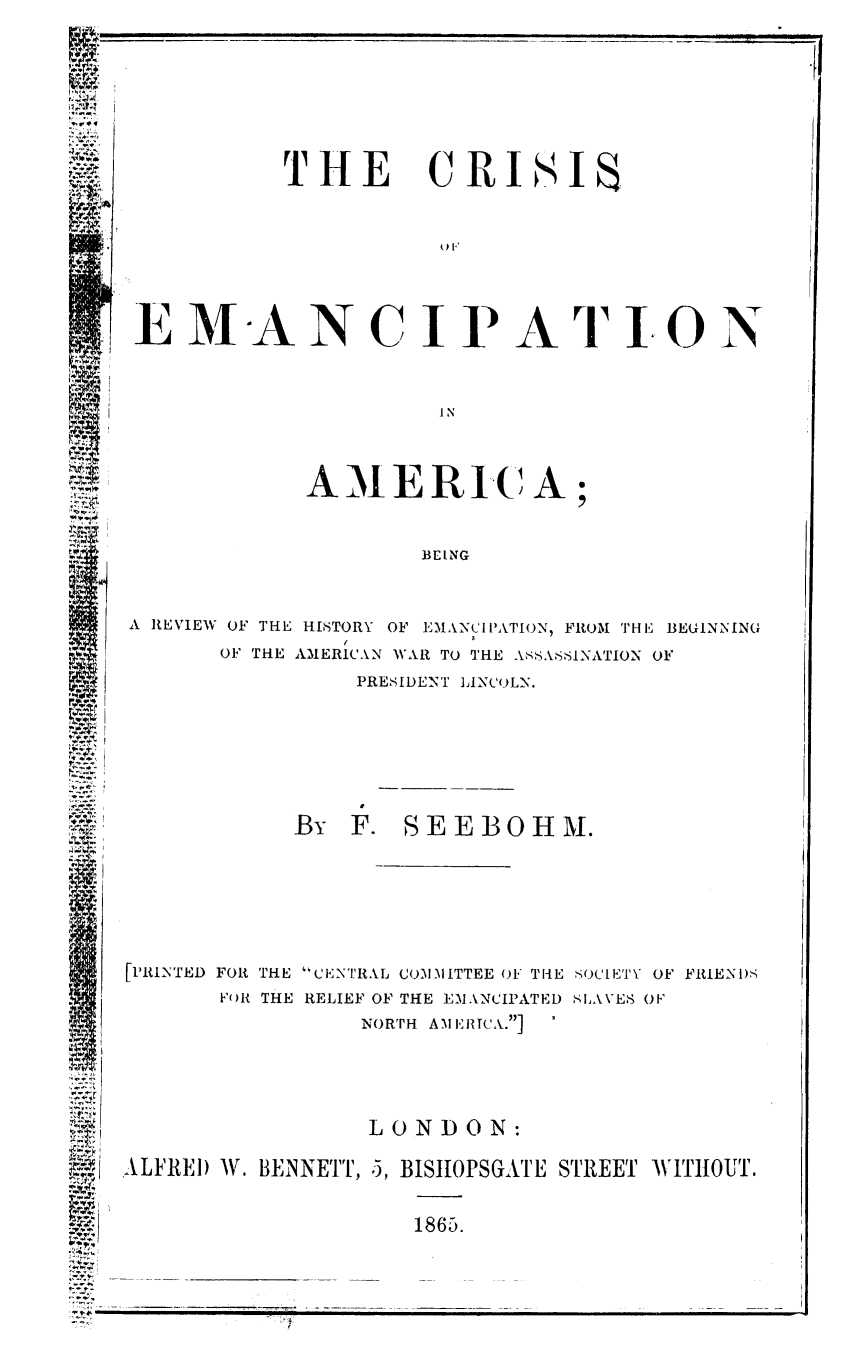 handle is hein.slavery/crisemca0001 and id is 1 raw text is: 







THE


CRI


SI


E AlN-A N C I P A  IO N



                        IN



              A I E R IC A;


                       BEING


A REVIEW OF THE HISTORY OF EMAN'CIPATION, FROM THE BEGINNING
                 (
       OF THE AMERICAN WAR TO THE ASSASSINATION OF
                  PRESIDENT LINCOLN.


             By   F. SEEBOHM.






[PRINTED FOR THE CENTRAL COMMITTEE OF TI-E SOCIETY OF FRIENI)-
        F'OR THE RELIEF OF THE EMANCIPATED SLAVE8 OF
                   NOR'TH AM IRICA.]


                    LONDON:

ALFRED W. BENNETT, 5, BISIIOPSGATE STREET WITHOUT.


1865.


, PC  I


























-~ 4~ -


