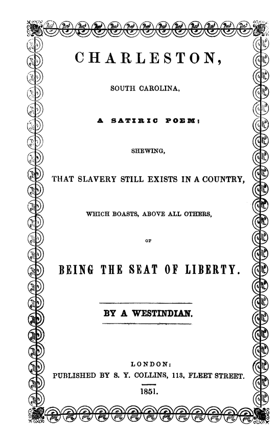 handle is hein.slavery/cscsp0001 and id is 1 raw text is: CHARLESTON,

SOUTH CAROLINA,

A SATZRIC POEM;

SHEWING,

THAT SLAVERY STILL EXISTS IN A COUNTRY,

WHICH BOASTS, ABOVE ALL OTHERS,

BEING THE SEAT OF LIBERTY.

BY A WESTINDIAN.

LONDON:
PUBLISHED BY S. Y. COLLINS, 113, FLEET STREET.
1851.


