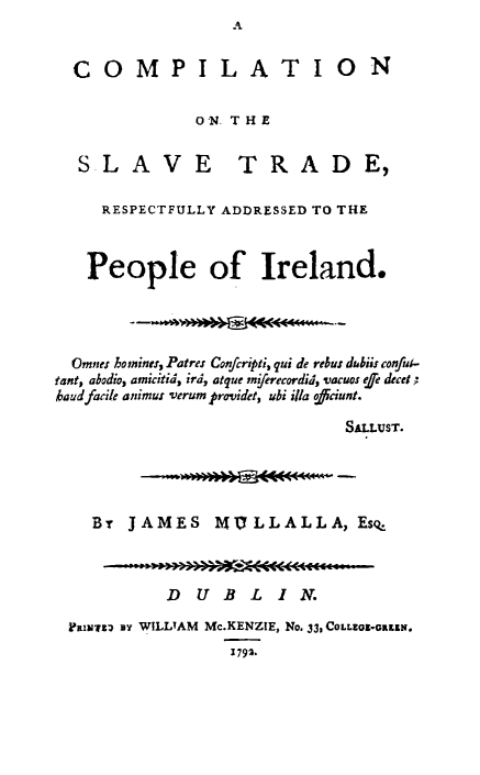 handle is hein.slavery/cslvtie0001 and id is 1 raw text is: A


  COMPILATION


              ON THE


  SLAVE TRADE,

     RESPECTFULLY ADDRESSED TO THE



   People of Ireland.




   Omnes ho mines, Patres Confcripti, qui de rebus diblis conful-
tant, abodio, amicitid, ird, atque mierecordid, vacuos fe decet
kaud facile animus verum providet, ubi illa ofdiciunt.

                             SALLUST.





    By JAMES MVLLALLA, Esq



           DUBLIN.

 FLmwwnz ay WILLIAM Mc.KENZIE, No. 33, COLLEGE-GREEN.
                 1792.


