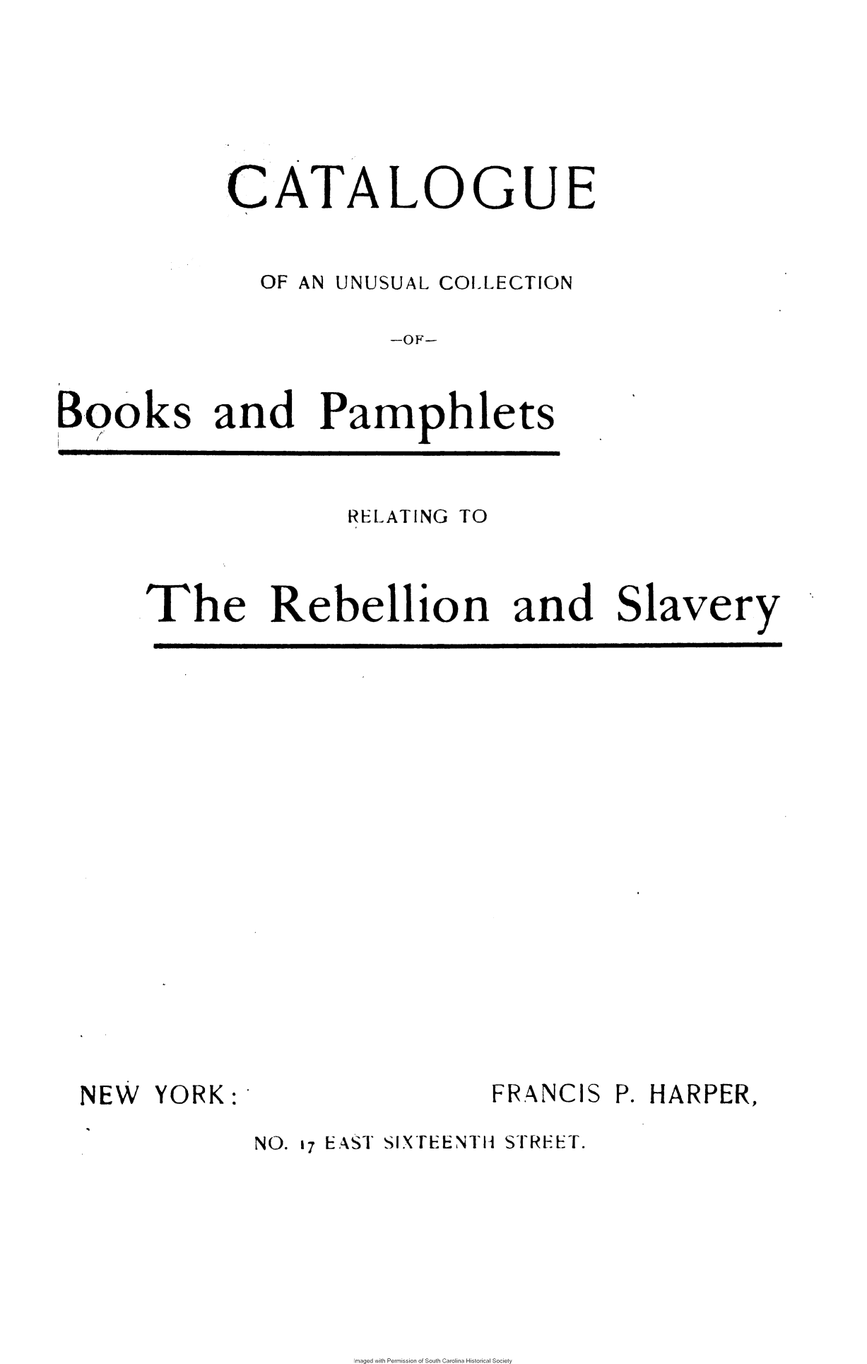 handle is hein.slavery/cucbpr0001 and id is 1 raw text is: 






           CATALOGUE


              OF AN UNUSUAL COLLECTION

                       -OF-


Books and Pamphlets


              RELATING TO



The Rebellion and Slavery


NEW  YORK:


NO. 17 EAST SIXTEENTH STREET.


maged with Permission of South Carolina Historical Society


FRANCIS P. HARPER,


