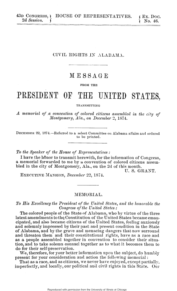 handle is hein.slavery/cvralamp0001 and id is 1 raw text is: 

43D CONGRESS,     HOUSE OF REPRESENTATIVES.               Ex. Doc.
   2d Session.  f                                       { No. 46.






                 CIVIL 1IGHTS IN ALABAMA.



                         MESSAGE
                              FROMI THE

 PRESIDENT OF THE UNITED STATES,
                            TRANSMITTING

 A memorial of a convention of colored citizens assembled in the city of
                Montgomery, Ala., on December 2, 1874.


 DECEMBER 22, 1874.-Referred to a select Committee on Alabama affairs and ordered
                            to be printed.


 To the Speaker of the House of Representatives
   I have the hhnor to transmit herewith, for the information of Congress,
 a memorial forwarded to me by a convention of colored citizens assem-
 bled in the city of Montgomery, Ala., on the 2d of this month.
                                                  U. S. GRANT.
  EXECUTIVE MANSION, December 22, 1874.



                           MEMORIAL.

To His Excellency the President of the United States, and the honorable the
                    Congress of the United States :
  The colored people of the State of Alabama, who by virtue of the three
latest amendments to the Constitution of the United States became eman-
cipated, and also became citizens of the United States, feeling anxiously
and solemnly impressed by their past and present coudition in the State
of Alabama, and by the grave and menacing dangers that now surround
and threaten them and their constitutional rights, have as a race and
as a people assembled together in convention to consider their situa-
tion, and to take solemn counsel together as to what it becomes them to
do for their self-preservation.
  We, therefore, for your better information upon the subject, do humbly
present for your consideration and action the following memorial:
  That as a race, and as citizens, we never have enjoyed, except partially,
imperfectly, and locally, our political and civil rights in this State. Oure


Reproduced with permission from the University of Illinois at Chicago


