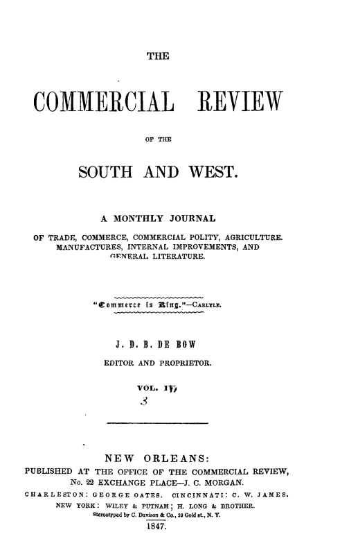 handle is hein.slavery/dbowrev0003 and id is 1 raw text is: 





THE


COMMERCIAL REVIEW


                   OF THE



        SOUTH AND WEST.


            A MONTHLY  JOURNAL

OF TRADE, COMMERCE, COMMERCIAL POLITY, AGRICULTURE.
    MANUFACTURES, INTERNAL IMPROVEMENTS, AND
             f'ENERAL LITERATURE.





          tommece is Rfug.-CARLYLE.




              J. D. B. DE BOW

            EDITOR AND PROPRIETOR.


                  VOL. IfV


              NEW   ORLEANS:
PUBLISHED AT THE OFFICE OF THE COMMERCIAL REVIEW,
        No. 22 EXCHANGE PLACE-J. C. MORGAN.
CHARLESTON: GEORGE OATES. CINCINNATI: C. W. JAMES.
     NEW YORK: WILEY & PUTNAM; H. LONG & BROTHER.
            Stereotyped by C. Davison & Co., 33 Gold at., N. Y.
                     1847.


