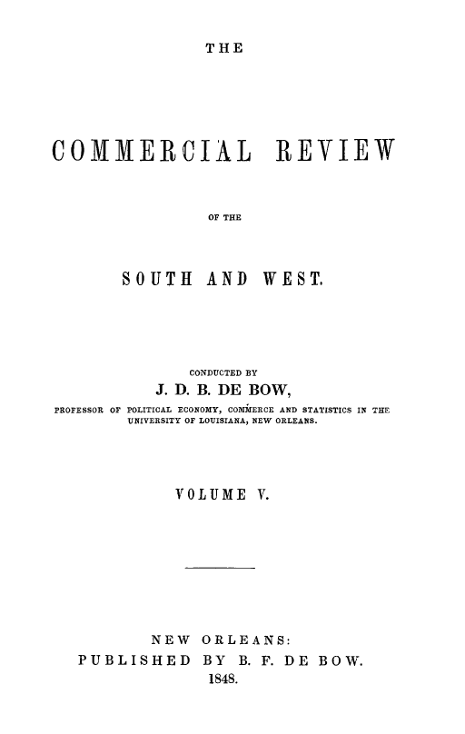 handle is hein.slavery/dbowrev0005 and id is 1 raw text is: 

THE


COMMERCIAL REVIEW



                 OF THE


SOUTH AND


WEST.


               CONDUCTED BY
           J. D. B. DE BOW,
PROFESSOR OF POLITICAL ECONOMY, COMMERCE AND STATISTICS IN THE
        UNIVERSITY OF LOUISIANA, NEW ORLEANS.




             VOLUME   V.









           NEW  ORLEANS:
   PUBLISHED BY B. F. DE BOW.
                 1848.



