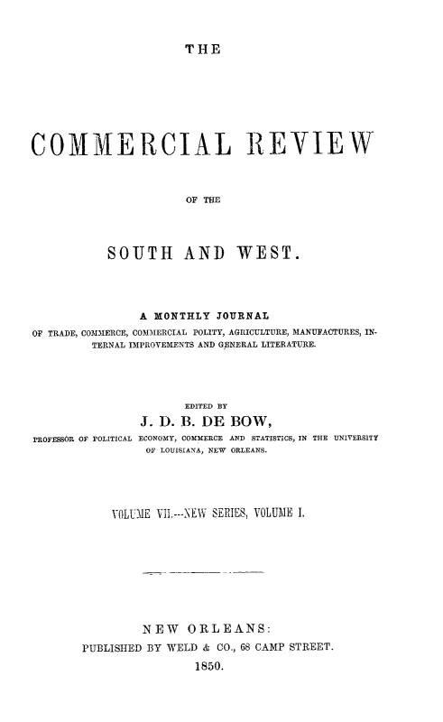 handle is hein.slavery/dbowrev0007 and id is 1 raw text is: 


THE


COMMERCIAL REVIEW



                      OF THE




           SOUTH AND WEST.


                A MONTHLY  JOURNAL
OF TRADE, COMMERCE, COMMERCIAL POLITY, AGRICULTURE, MANUFACTURES, IN-
         TERNAL IMPROVEMENTS AND GENERAL LITERATURE.




                      EDITED BY
                J. D. B. DE  BOW,
PROFESSOR OF POLITICAL ECONOMY, COMMERCE AND STATISTICS, IN THE UNIVERSITY
                OF LOUISIANA, NEW ORLEANS.


    VOLUME VII.---NEW SERIES, VOLUME I.









         NEW   ORLEANS:
PUBLISHED BY WELD & CO., 68 CAMP STREET.

                1850.



