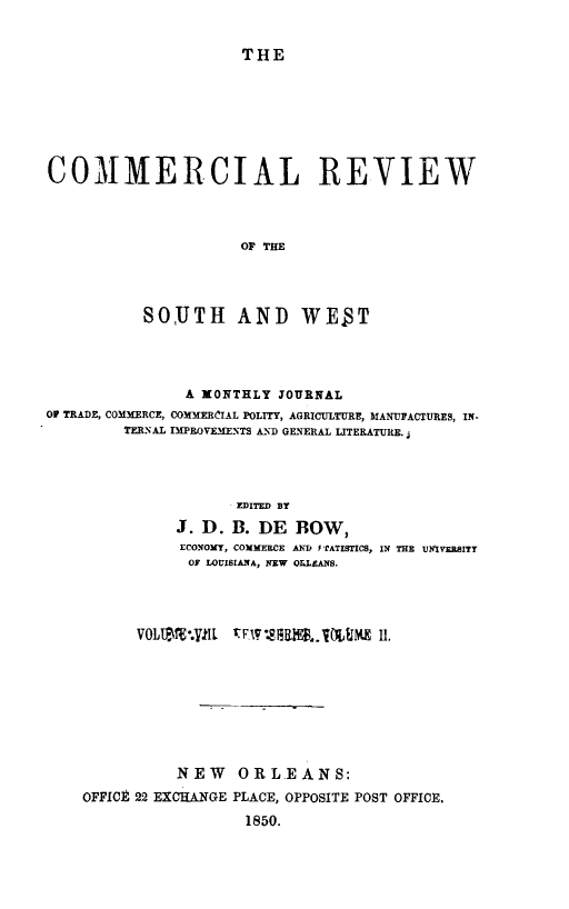 handle is hein.slavery/dbowrev0008 and id is 1 raw text is: 


THE


COMMERCIAL REVIEW



                     OF THE




           SOUTH AND WE T


                A XONTHLY JOURNAL
OP TRADE, COMMERCE, COmECiAL POLITY, AGRICULTURE, MANUFACTURES, IN-
         TERNAL IEPROVEA1ENTS AND GENERAL LITERATURE.




                     EDITED BY
               J. D. B. DE  BOW,
               ECONOMY, COMMERCE AND F rATISTICS, IN THE UMVEBITY
               OF LOUISIANA, NEW OLLANS.




          V0LIi*.yllL W17'81010,.iJJM 11.








               NEW   ORL-EANS:
    OFFICE 22 EXCHANGE PLACE, OPPOSITE POST OFFICE.
                      1850.


