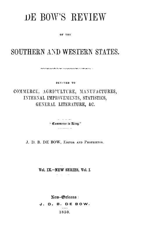 handle is hein.slavery/dbowrev0009 and id is 1 raw text is: 


     JOE  BOW'S REVIEW


                 OF THE  R



SOUTHERN AND WESTERN STATES.


DEVoTED TO


COMMERCE, AGRICULTURE, MANUFACTURES,
   INTERNAL IMPROYDIENTS, STATISTICS,
        GENERAL LITERATURE, &C.



             C ommnerce is uing.



    J. D. B. DE BOW, EDITOR AND PROPRIETOR.





         VoL IX.-NEW SERIES, VoL I.





             New-Mreane:
         J. D. B. DE  BOW.

                1850.


