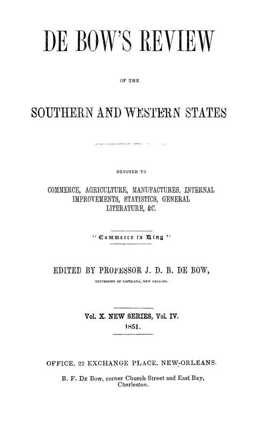 handle is hein.slavery/dbowrev0010 and id is 1 raw text is: 





   DE BOW' S REVIEW



                    OF THE




SOUTHERN AND WESTERN STATES






                   DEVOTED TO

    COMMERCE, AGRICULTURE, MANUFACTURES, INTERNAL
         IMPROVEMENTS, STATISTICS, GENERAL
                 LITERATURE, &C.



              ' Co trterce is Sin 



     EDITED BY PROFEBSOR  J. D. B. DE BOW,
               UxIvRSITY OF tOtSIANA, NEW ORLEANS.




            Vol. X. NEW SERIES, Vol. IV.
                     1851.


OFFICE. 22 EXCHANGE PLACE, NEW-ORLEANS.

   B. F. DE Bow, corner Church Street and East Bay,
                Charleston.


